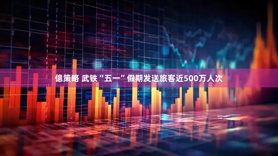 億策略 武铁“五一”假期发送旅客近500万人次