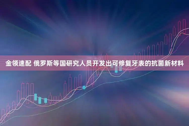 金领速配 俄罗斯等国研究人员开发出可修复牙表的抗菌新材料