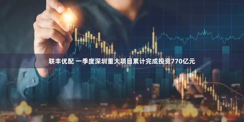 联丰优配 一季度深圳重大项目累计完成投资770亿元