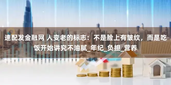 速配发金融网 人变老的标志：不是脸上有皱纹，而是吃饭开始讲究不油腻_年纪_负担_营养