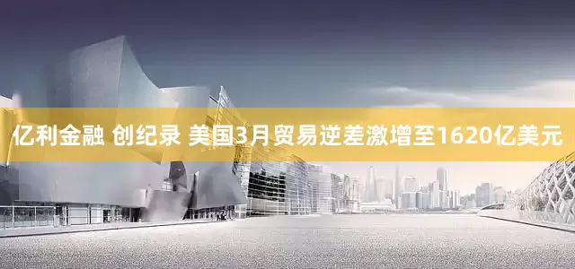 亿利金融 创纪录 美国3月贸易逆差激增至1620亿美元