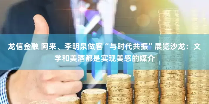 龙信金融 阿来、李明泉做客“与时代共振”展览沙龙：文学和美酒都是实现美感的媒介