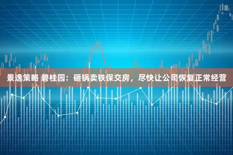景逸策略 碧桂园：砸锅卖铁保交房，尽快让公司恢复正常经营