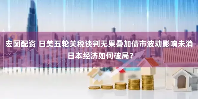 宏图配资 日美五轮关税谈判无果叠加债市波动影响未消 日本经济如何破局？