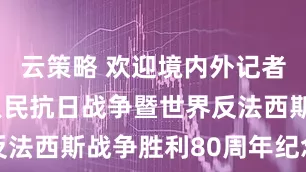 云策略 欢迎境内外记者采访中国人民抗日战争暨世界反法西斯战争胜利80周年纪念活动