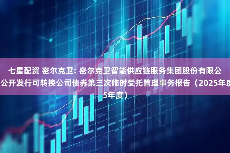 七星配资 密尔克卫: 密尔克卫智能供应链服务集团股份有限公司公开发行可转换公司债券第三次临时受托管理事务报告（2025年度）