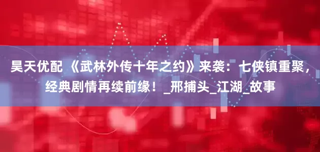 昊天优配 《武林外传十年之约》来袭：七侠镇重聚，经典剧情再续前缘！_邢捕头_江湖_故事