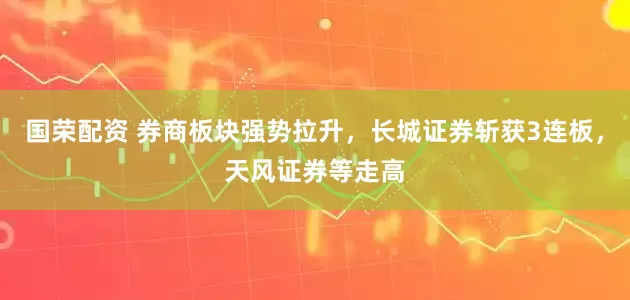 国荣配资 券商板块强势拉升，长城证券斩获3连板，天风证券等走高