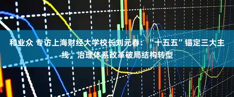和业众 专访上海财经大学校长刘元春：“十五五”锚定三大主线，治理体系改革破局结构转型