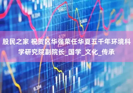 股民之家 祝贺区华强荣任华夏五千年环境科学研究院副院长_国学_文化_传承